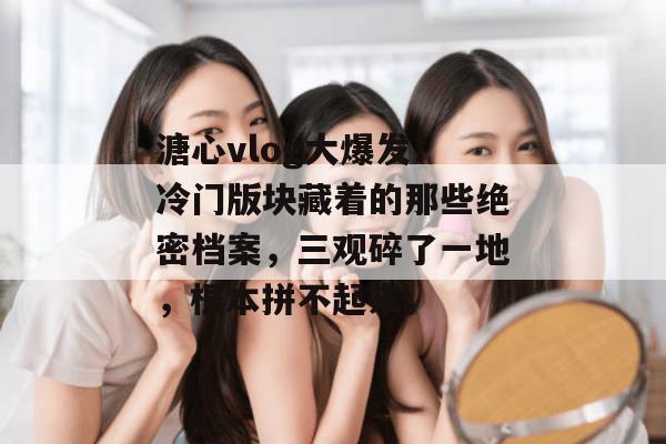 溏心vlog大爆发！冷门版块藏着的那些绝密档案，三观碎了一地，根本拼不起来。