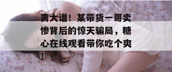 离大谱！某带货一哥卖惨背后的惊天骗局，糖心在线观看带你吃个爽！