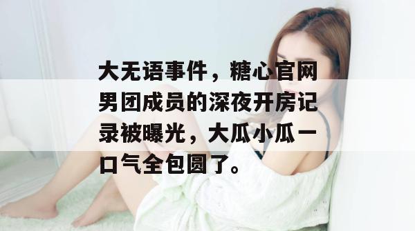 大无语事件，糖心官网男团成员的深夜开房记录被曝光，大瓜小瓜一口气全包圆了。